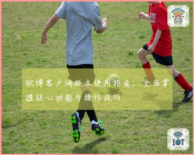 欧博客户端版本使用指南：全面掌握核心功能与操作技巧