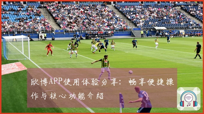 欧博APP使用体验分享：畅享便捷操作与核心功能介绍